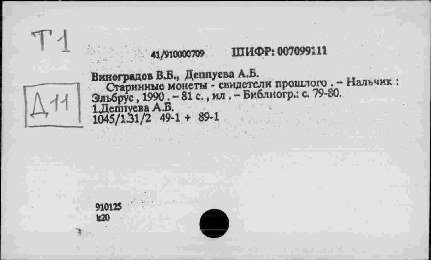 ﻿д-и
41/910000709 ШИФР: 007099111
Виноградов BJB«« Деппусво А.Б.
Старинные монеты - свидетели прошлого . - Нальчик . Эльбрус, 1990. - 81 с., ил . - Библиогр.: с. 79-80.
й® А& ♦ 89.1
910125 ИО